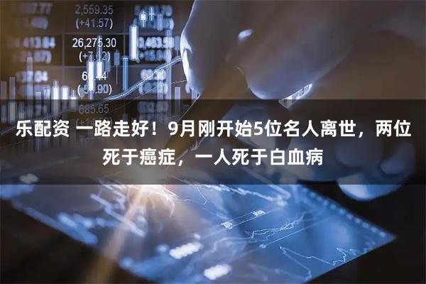 乐配资 一路走好！9月刚开始5位名人离世，两位死于癌症，一人死于白血病