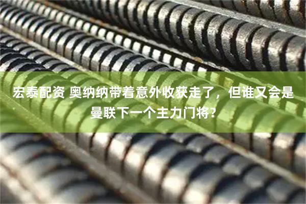 宏泰配资 奥纳纳带着意外收获走了，但谁又会是曼联下一个主力门将？