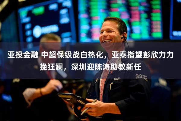 亚投金融 中超保级战白热化，亚泰指望彭欣力力挽狂澜，深圳迎陈涛助教新任