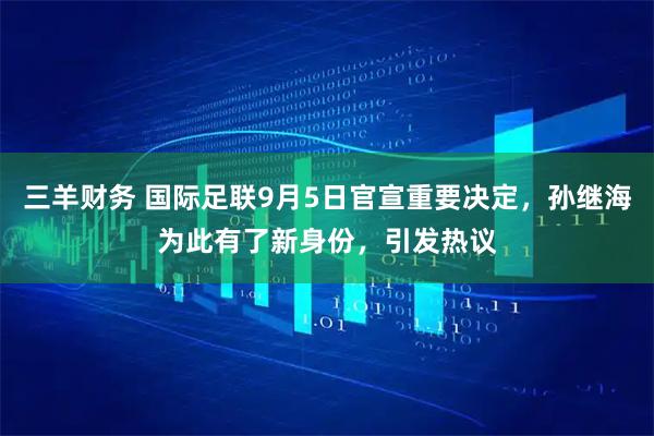 三羊财务 国际足联9月5日官宣重要决定，孙继海为此有了新身份，引发热议