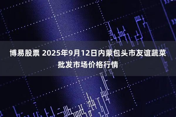博易股票 2025年9月12日内蒙包头市友谊蔬菜批发市场价格行情