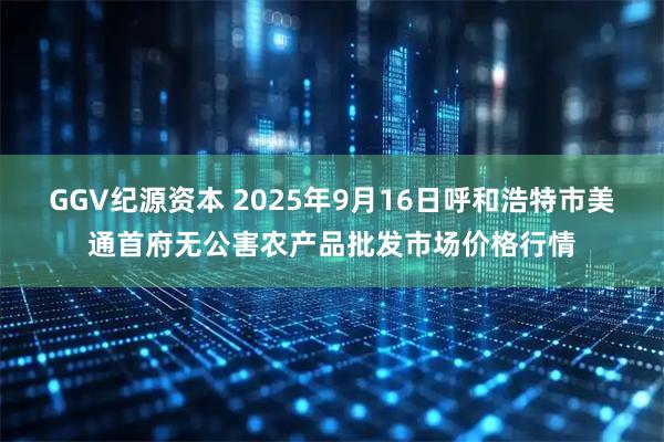 GGV纪源资本 2025年9月16日呼和浩特市美通首府无公害农产品批发市场价格行情