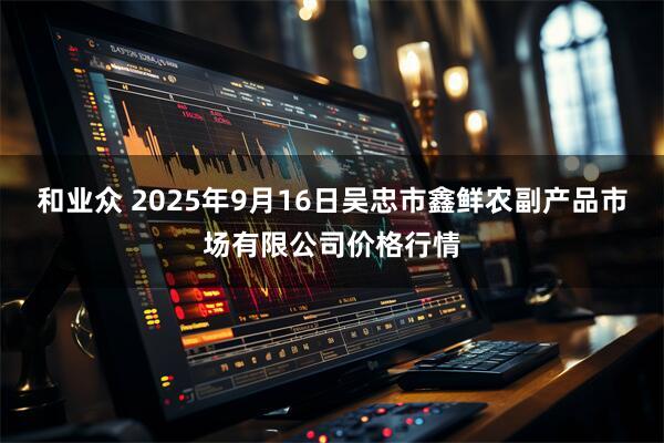 和业众 2025年9月16日吴忠市鑫鲜农副产品市场有限公司价格行情