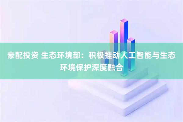 豪配投资 生态环境部：积极推动人工智能与生态环境保护深度融合