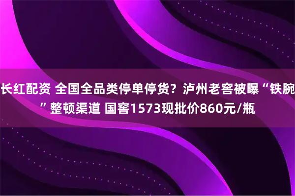 长红配资 全国全品类停单停货？泸州老窖被曝“铁腕”整顿渠道 国窖1573现批价860元/瓶