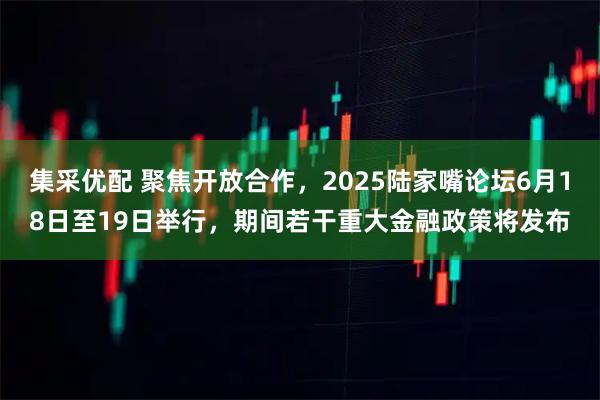 集采优配 聚焦开放合作，2025陆家嘴论坛6月18日至19日举行，期间若干重大金融政策将发布
