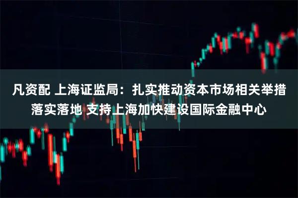 凡资配 上海证监局：扎实推动资本市场相关举措落实落地 支持上海加快建设国际金融中心