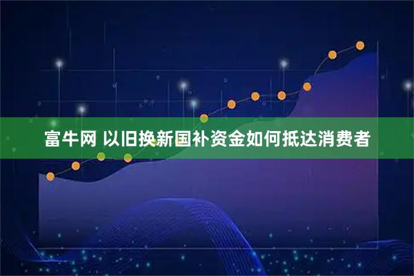 富牛网 以旧换新国补资金如何抵达消费者