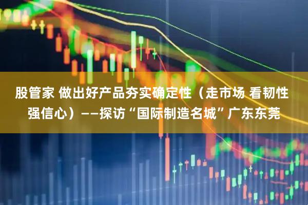 股管家 做出好产品夯实确定性（走市场 看韧性 强信心）——探访“国际制造名城”广东东莞