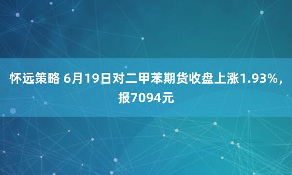 怀远策略 6月19日对二甲苯期货收盘上涨1.93%，报7094元
