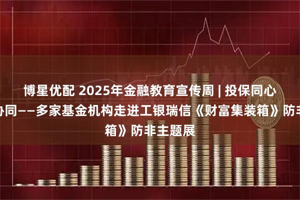 博星优配 2025年金融教育宣传周 | 投保同心，行业协同——多家基金机构走进工银瑞信《财富集装箱》防非主题展