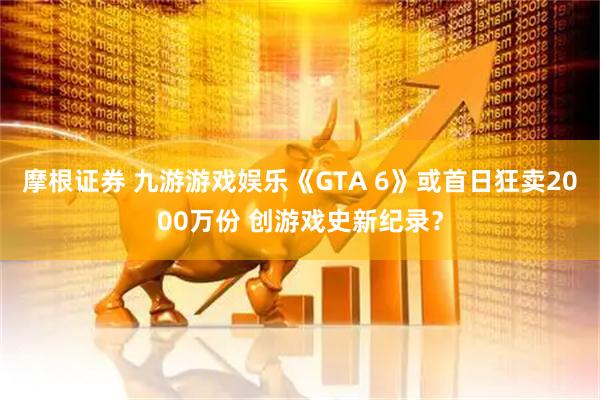 摩根证券 九游游戏娱乐《GTA 6》或首日狂卖2000万份 创游戏史新纪录？