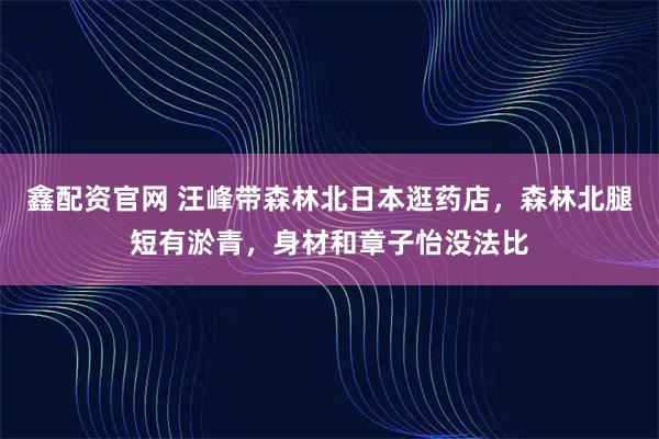 鑫配资官网 汪峰带森林北日本逛药店，森林北腿短有淤青，身材和章子怡没法比