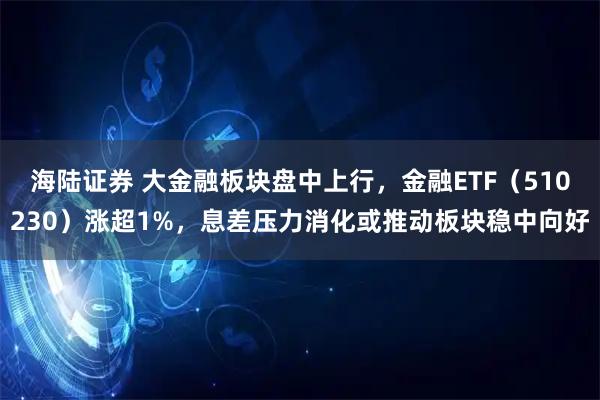 海陆证券 大金融板块盘中上行，金融ETF（510230）涨超1%，息差压力消化或推动板块稳中向好