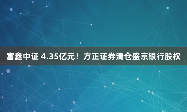 富鑫中证 4.35亿元！方正证券清仓盛京银行股权