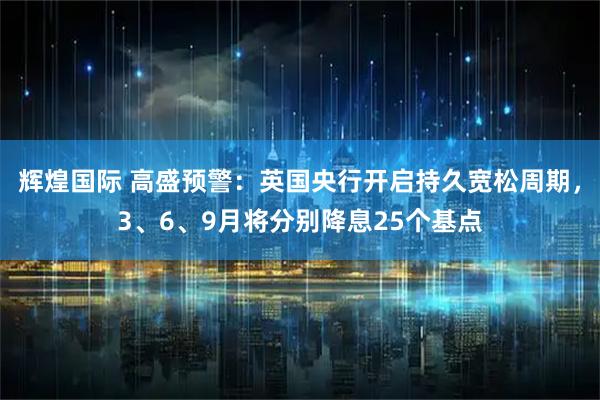 辉煌国际 高盛预警：英国央行开启持久宽松周期，3、6、9月将分别降息25个基点