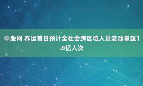 中股网 春运首日预计全社会跨区域人员流动量超1.8亿人次