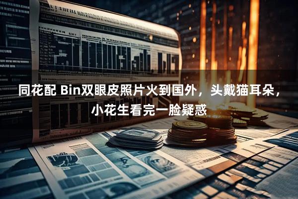 同花配 Bin双眼皮照片火到国外，头戴猫耳朵，小花生看完一脸疑惑