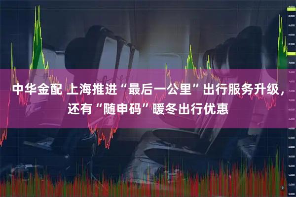 中华金配 上海推进“最后一公里”出行服务升级，还有“随申码”暖冬出行优惠