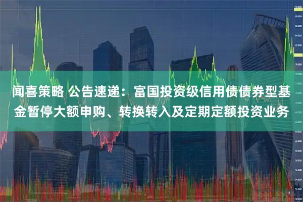 闻喜策略 公告速递：富国投资级信用债债券型基金暂停大额申购、转换转入及定期定额投资业务