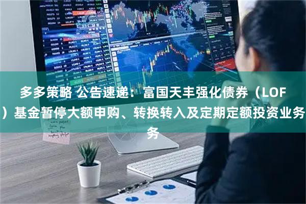 多多策略 公告速递：富国天丰强化债券（LOF）基金暂停大额申购、转换转入及定期定额投资业务