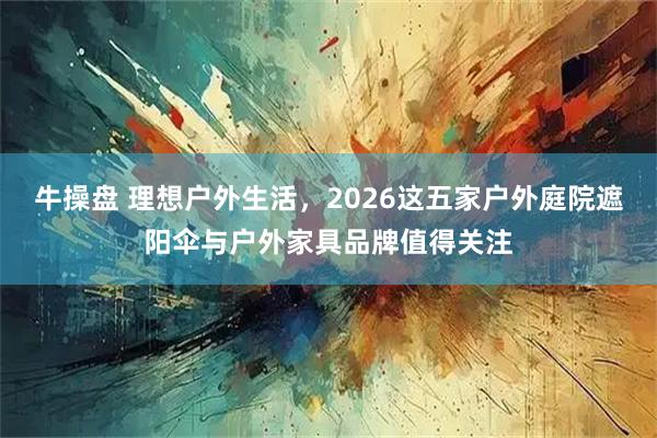 牛操盘 理想户外生活，2026这五家户外庭院遮阳伞与户外家具品牌值得关注