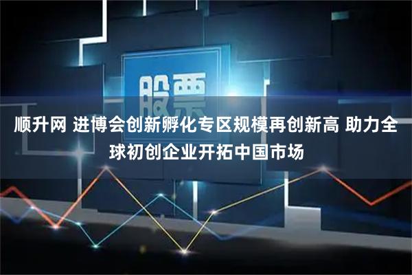 顺升网 进博会创新孵化专区规模再创新高 助力全球初创企业开拓中国市场